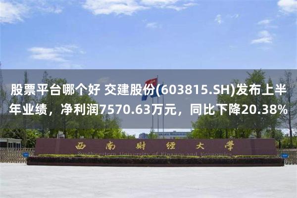 股票平台哪个好 交建股份(603815.SH)发布上半年业绩，净利润7570.63万元，同比下降20.38%