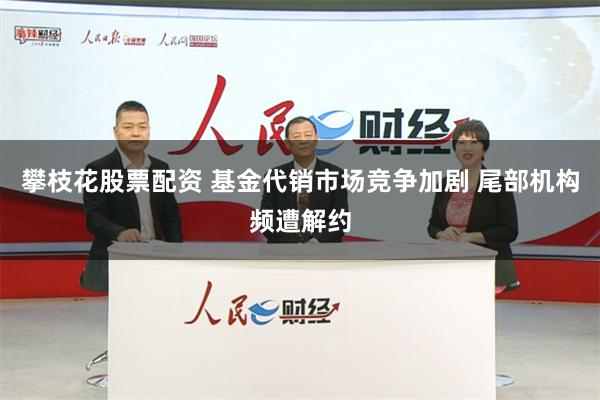 攀枝花股票配资 基金代销市场竞争加剧 尾部机构频遭解约