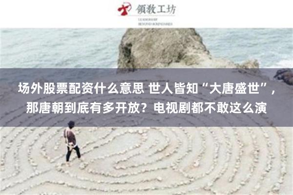 场外股票配资什么意思 世人皆知“大唐盛世”，那唐朝到底有多开放？电视剧都不敢这么演