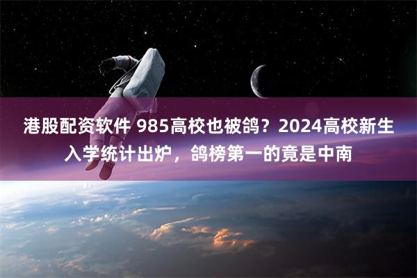 港股配资软件 985高校也被鸽？2024高校新生入学统计出炉，鸽榜第一的竟是中南