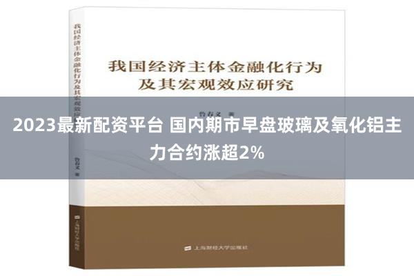 2023最新配资平台 国内期市早盘玻璃及氧化铝主力合约涨超2%