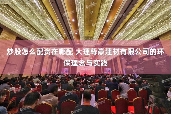 炒股怎么配资在哪配 大理尊豪建材有限公司的环保理念与实践