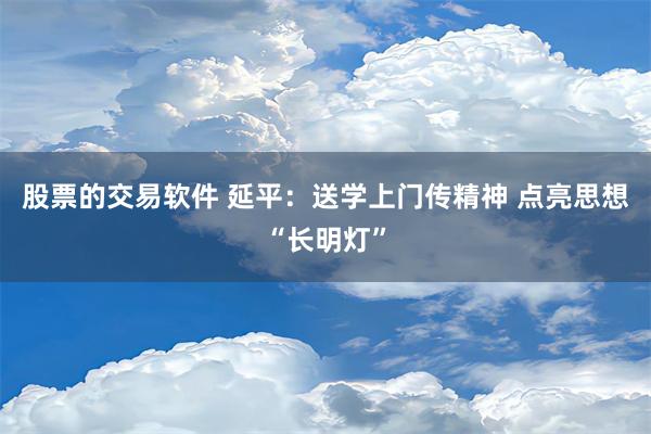 股票的交易软件 延平：送学上门传精神 点亮思想“长明灯”