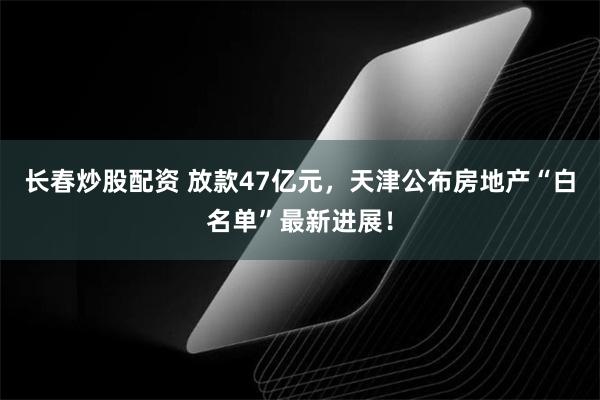 长春炒股配资 放款47亿元，天津公布房地产“白名单”最新进展！