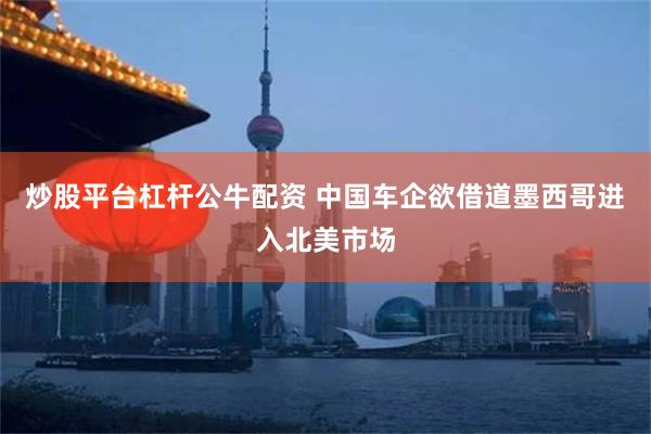 炒股平台杠杆公牛配资 中国车企欲借道墨西哥进入北美市场