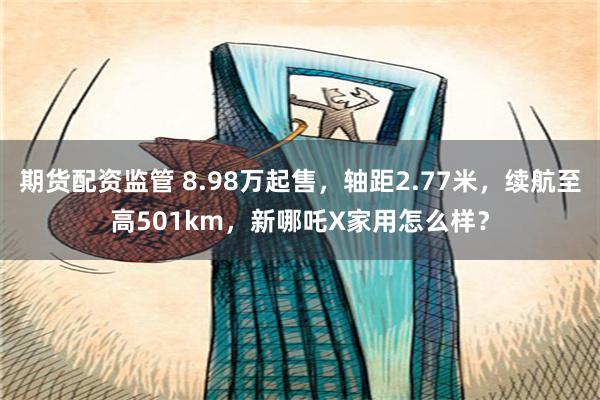 期货配资监管 8.98万起售，轴距2.77米，续航至高501km，新哪吒X家用怎么样？