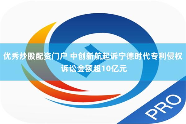 优秀炒股配资门户 中创新航起诉宁德时代专利侵权 诉讼金额超10亿元