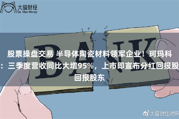 股票操盘交易 半导体陶瓷材料领军企业！珂玛科技：三季度营收同比大增95%，上市即宣布分红回报股东