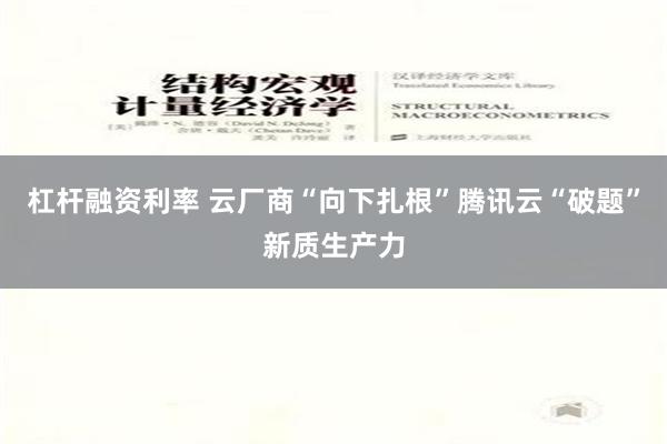 杠杆融资利率 云厂商“向下扎根”腾讯云“破题”新质生产力