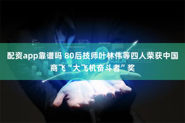 配资app靠谱吗 80后技师叶林伟等四人荣获中国商飞“大飞机奋斗者”奖